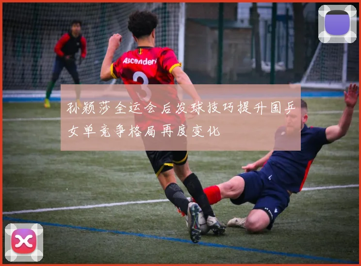 孙颖莎全运会后发球技巧提升国乒女单竞争格局再度变化